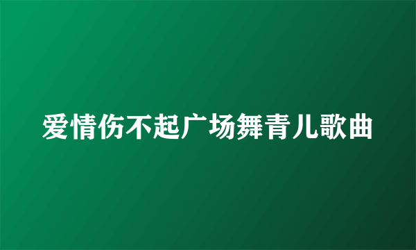 爱情伤不起广场舞青儿歌曲