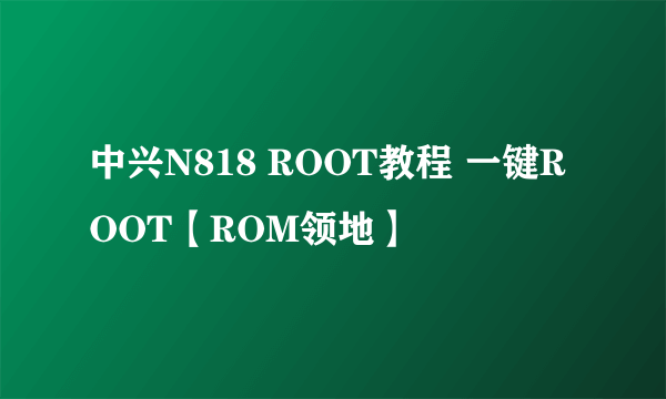 中兴N818 ROOT教程 一键ROOT【ROM领地】