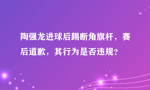 陶强龙进球后踢断角旗杆，赛后道歉，其行为是否违规？