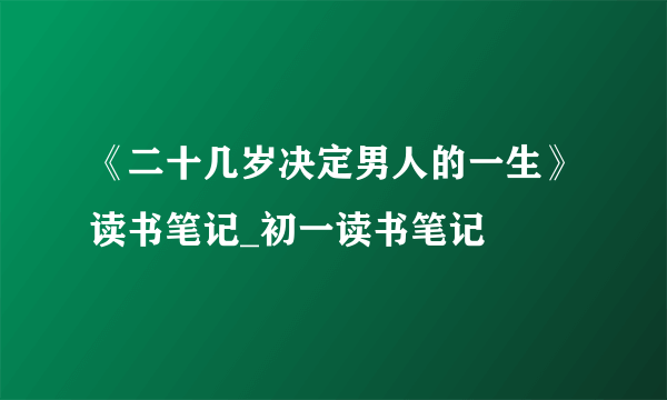 《二十几岁决定男人的一生》读书笔记_初一读书笔记