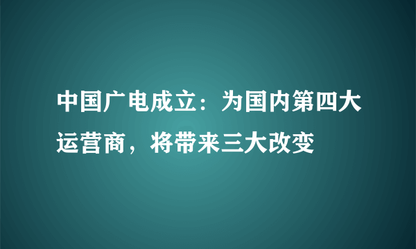 中国广电成立：为国内第四大运营商，将带来三大改变