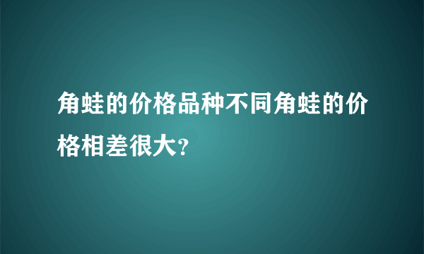 角蛙的价格品种不同角蛙的价格相差很大？