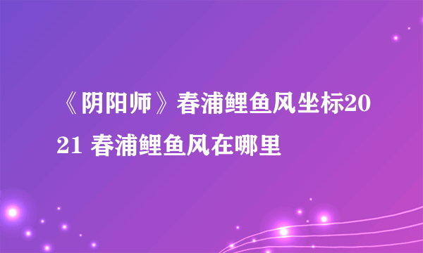 《阴阳师》春浦鲤鱼风坐标2021 春浦鲤鱼风在哪里