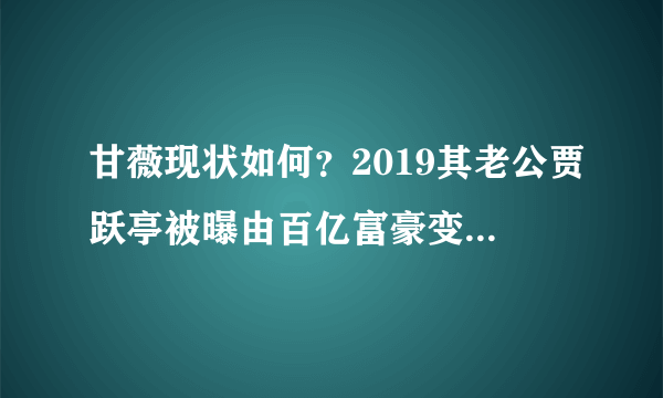 甘薇现状如何？2019其老公贾跃亭被曝由百亿富豪变负豪是真的吗？