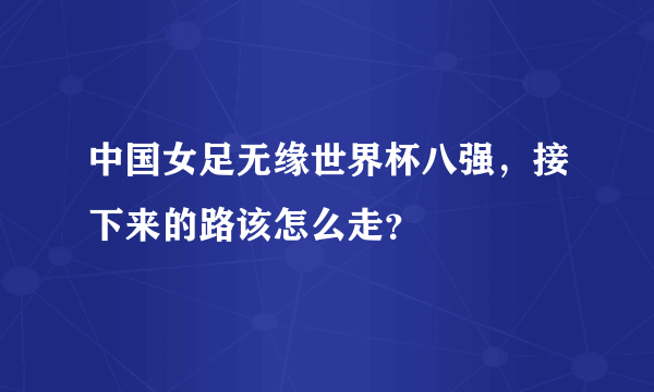 中国女足无缘世界杯八强，接下来的路该怎么走？