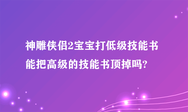 神雕侠侣2宝宝打低级技能书能把高级的技能书顶掉吗?