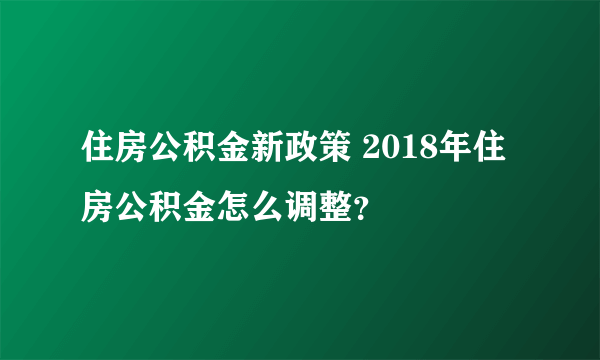 住房公积金新政策 2018年住房公积金怎么调整？