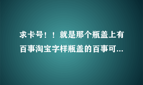 求卡号！！就是那个瓶盖上有百事淘宝字样瓶盖的百事可乐 促销装 瓶盖里有征途2的 十三位兑奖号码