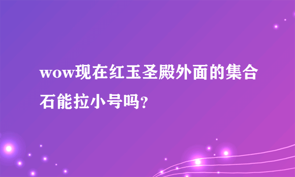 wow现在红玉圣殿外面的集合石能拉小号吗？