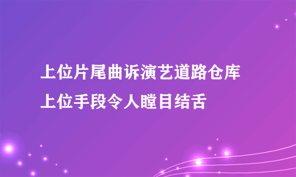 上位片尾曲诉演艺道路仓库 上位手段令人瞠目结舌