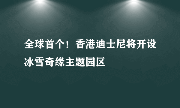 全球首个！香港迪士尼将开设冰雪奇缘主题园区