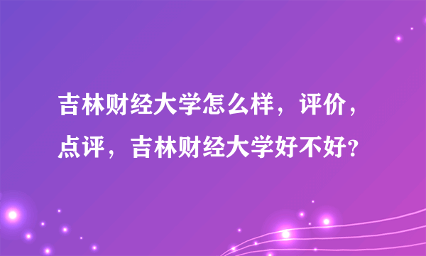 吉林财经大学怎么样，评价，点评，吉林财经大学好不好？