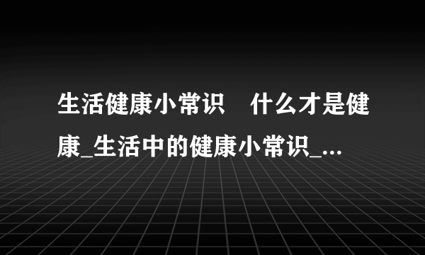 生活健康小常识	什么才是健康_生活中的健康小常识_生活中维护健康的方法