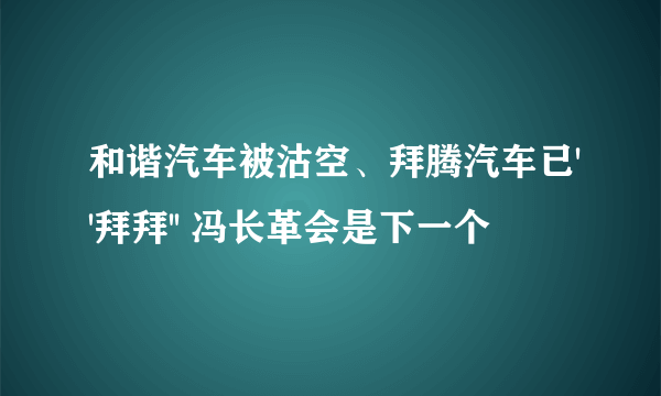 和谐汽车被沽空、拜腾汽车已''拜拜'' 冯长革会是下一个