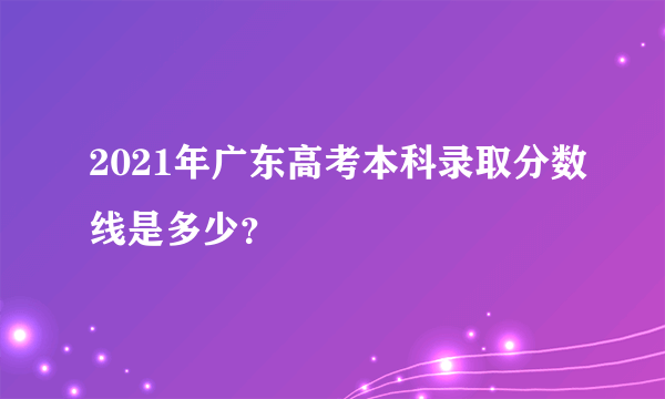 2021年广东高考本科录取分数线是多少？