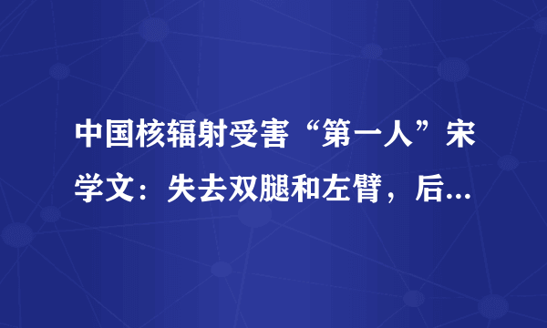 中国核辐射受害“第一人”宋学文：失去双腿和左臂，后来过得怎样呢？