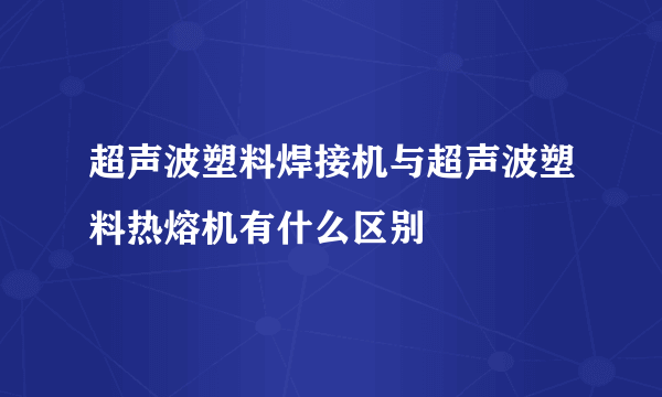 超声波塑料焊接机与超声波塑料热熔机有什么区别