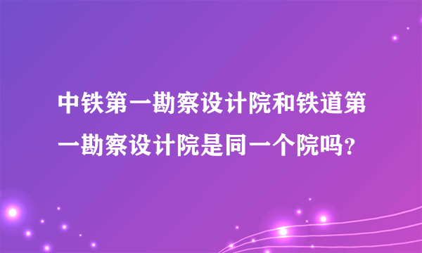 中铁第一勘察设计院和铁道第一勘察设计院是同一个院吗？