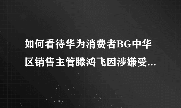 如何看待华为消费者BG中华区销售主管滕鸿飞因涉嫌受贿罪被公安带走调查？