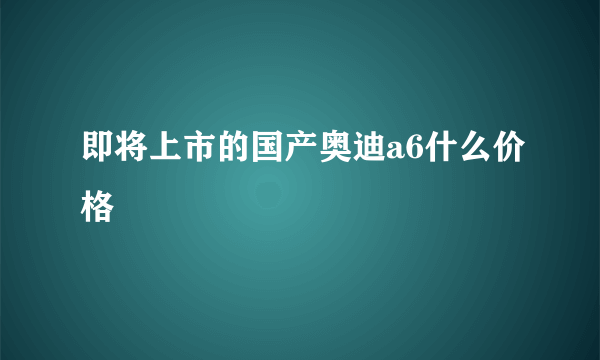 即将上市的国产奥迪a6什么价格