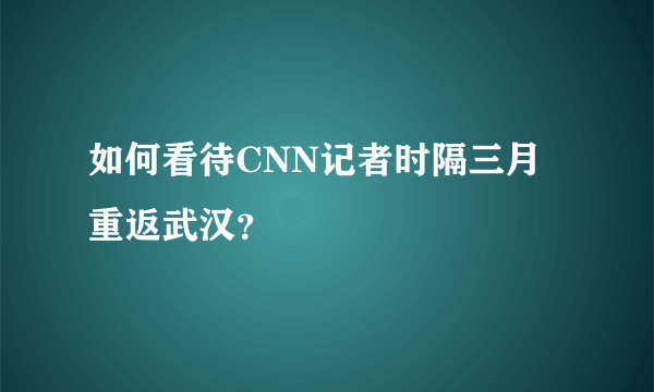 如何看待CNN记者时隔三月重返武汉？