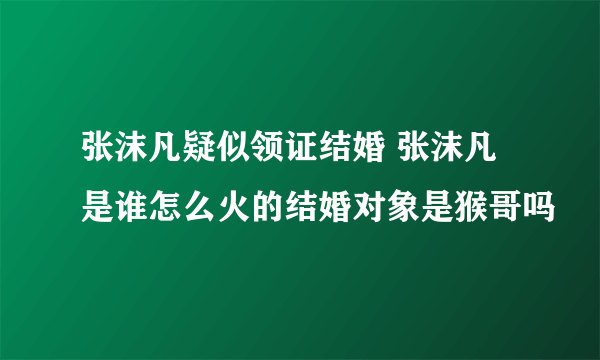 张沫凡疑似领证结婚 张沫凡是谁怎么火的结婚对象是猴哥吗