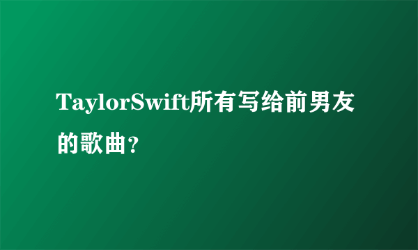 TaylorSwift所有写给前男友的歌曲？