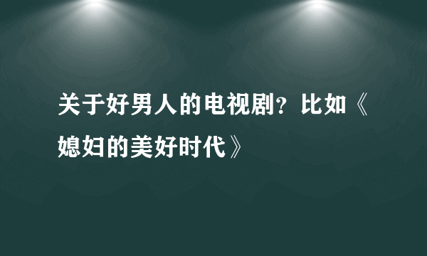 关于好男人的电视剧？比如《媳妇的美好时代》