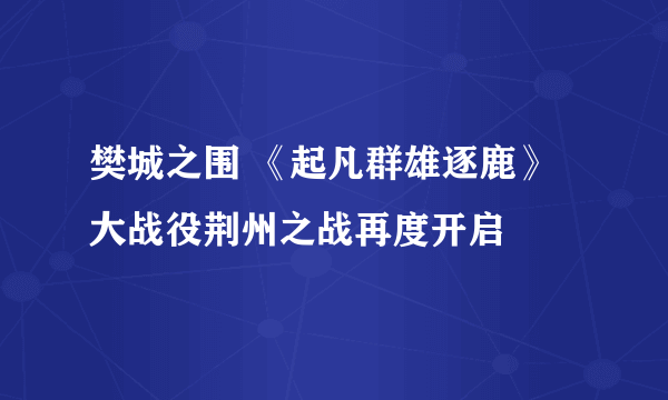 樊城之围 《起凡群雄逐鹿》大战役荆州之战再度开启