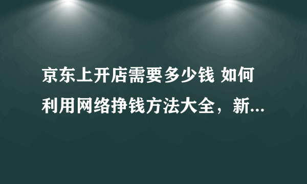 京东上开店需要多少钱 如何利用网络挣钱方法大全，新手必看，告诉你手机赚钱日入50的