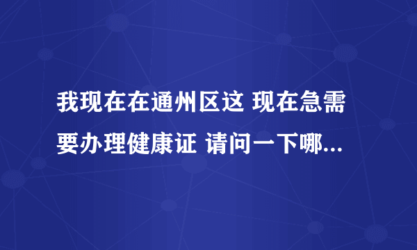 我现在在通州区这 现在急需要办理健康证 请问一下哪里能办证，谢谢了(急)