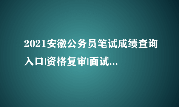 2021安徽公务员笔试成绩查询入口|资格复审|面试时间信息汇总