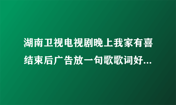 湖南卫视电视剧晚上我家有喜结束后广告放一句歌歌词好像是“眺望的前方”的是那首歌