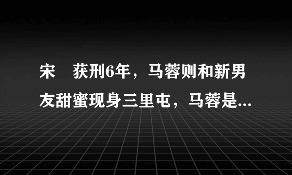 宋喆获刑6年，马蓉则和新男友甜蜜现身三里屯，马蓉是什么心态？