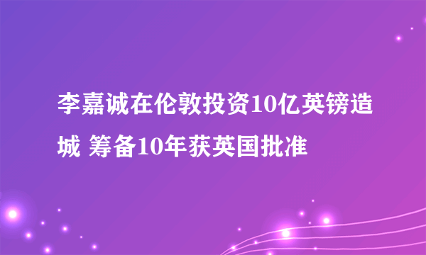 李嘉诚在伦敦投资10亿英镑造城 筹备10年获英国批准