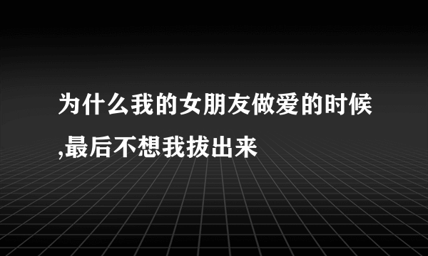 为什么我的女朋友做爱的时候,最后不想我拔出来