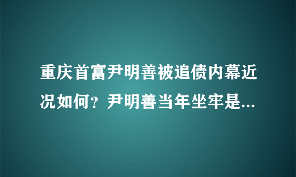 重庆首富尹明善被追债内幕近况如何？尹明善当年坐牢是怎么回事