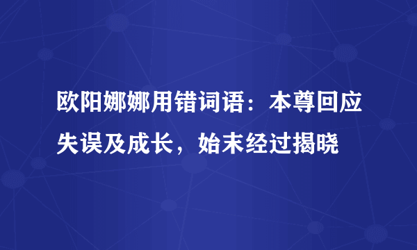 欧阳娜娜用错词语：本尊回应失误及成长，始末经过揭晓