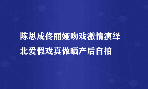 陈思成佟丽娅吻戏激情演绎 北爱假戏真做晒产后自拍