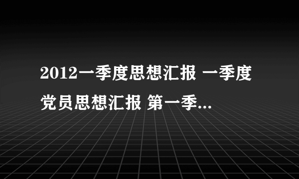 2012一季度思想汇报 一季度党员思想汇报 第一季度思想报告