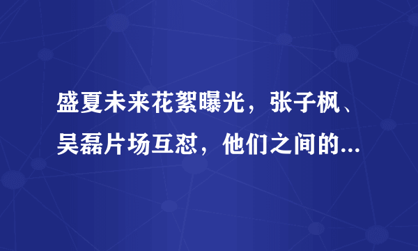 盛夏未来花絮曝光，张子枫、吴磊片场互怼，他们之间的关系如何？