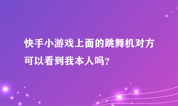 快手小游戏上面的跳舞机对方可以看到我本人吗？