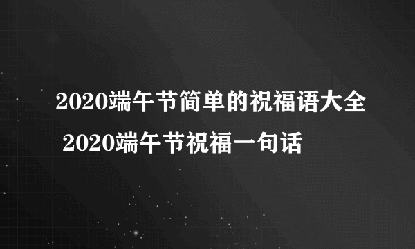 2020端午节简单的祝福语大全 2020端午节祝福一句话