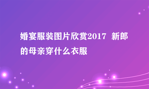 婚宴服装图片欣赏2017  新郎的母亲穿什么衣服