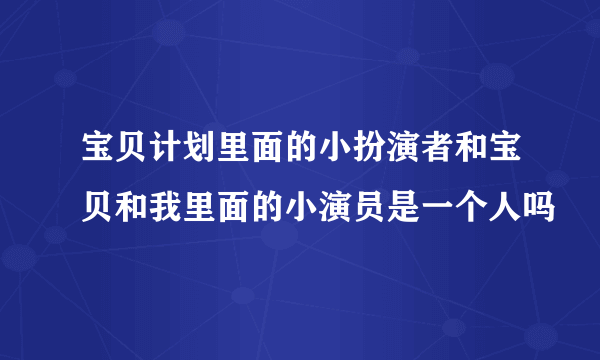 宝贝计划里面的小扮演者和宝贝和我里面的小演员是一个人吗