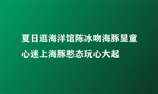 夏日逛海洋馆陈冰吻海豚显童心迷上海豚憨态玩心大起