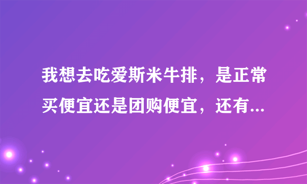 我想去吃爱斯米牛排，是正常买便宜还是团购便宜，还有团购是怎么回事？有单人牛排午餐自助？