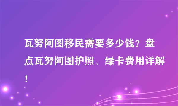 瓦努阿图移民需要多少钱？盘点瓦努阿图护照、绿卡费用详解！