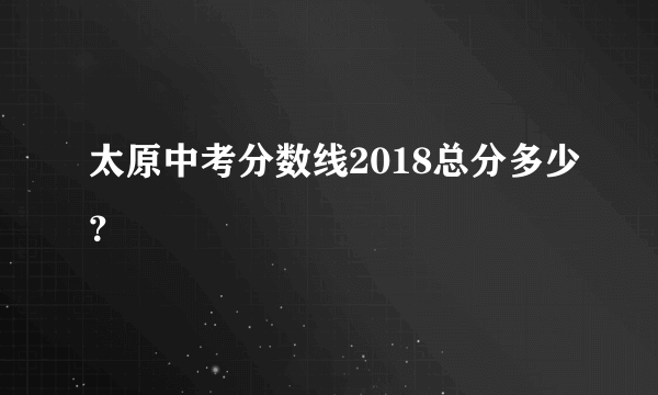 太原中考分数线2018总分多少？