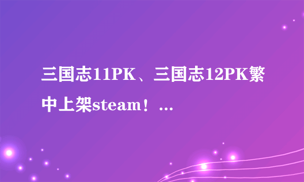 三国志11PK、三国志12PK繁中上架steam！重温经典